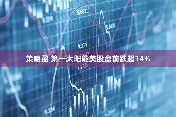 策略盈 第一太阳能美股盘前跌超14%