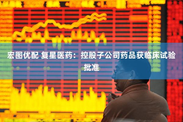 宏图优配 复星医药：控股子公司药品获临床试验批准