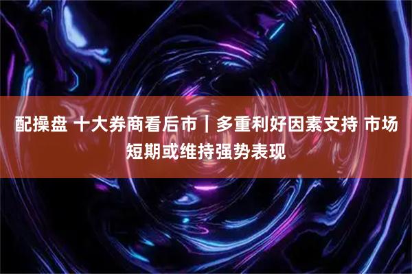 配操盘 十大券商看后市｜多重利好因素支持 市场短期或维持强势表现
