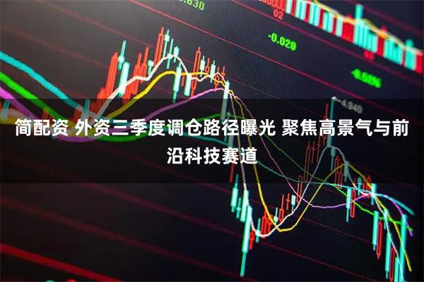 简配资 外资三季度调仓路径曝光 聚焦高景气与前沿科技赛道