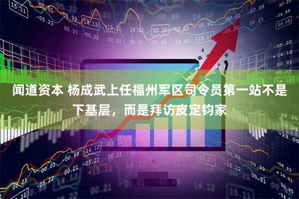 闻道资本 杨成武上任福州军区司令员第一站不是下基层，而是拜访皮定钧家