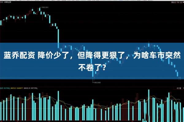 蓝乔配资 降价少了，但降得更狠了，为啥车市突然不卷了？