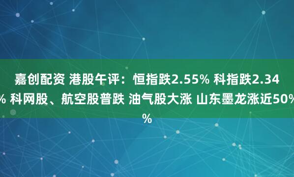 嘉创配资 港股午评：恒指跌2.55% 科指跌2.34% 科网股、航空股普跌 油气股大涨 山东墨龙涨近50%