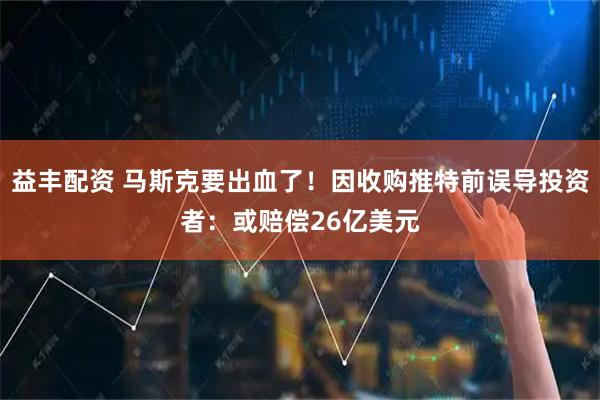 益丰配资 马斯克要出血了！因收购推特前误导投资者：或赔偿26亿美元