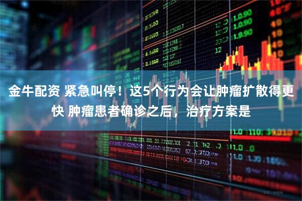 金牛配资 紧急叫停！这5个行为会让肿瘤扩散得更快 肿瘤患者确诊之后，治疗方案是