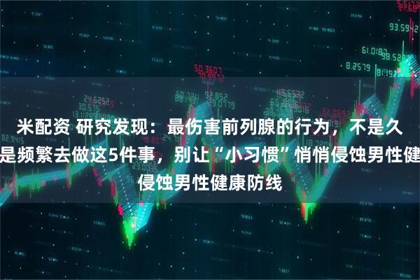 米配资 研究发现：最伤害前列腺的行为，不是久坐！而是频繁去做这5件事，别让“小习惯”悄悄侵蚀男性健康防线
