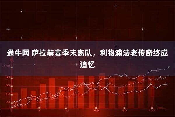 通牛网 萨拉赫赛季末离队，利物浦法老传奇终成追忆