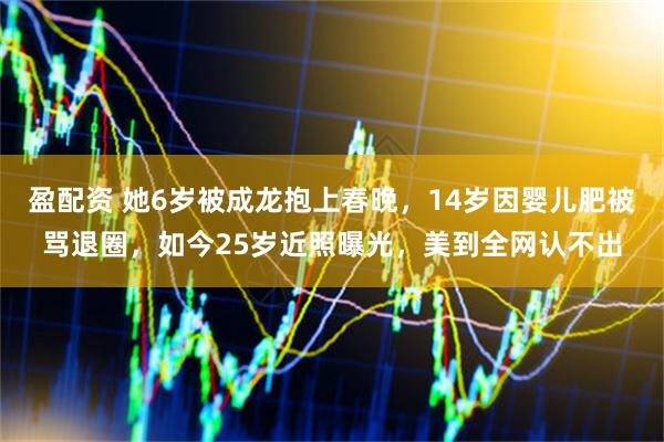 盈配资 她6岁被成龙抱上春晚，14岁因婴儿肥被骂退圈，如今25岁近照曝光，美到全网认不出
