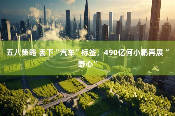 五八策略 丢下“汽车”标签，490亿何小鹏再展“野心”