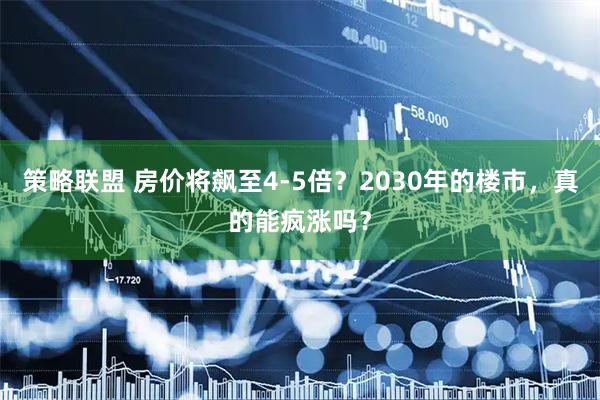 策略联盟 房价将飙至4-5倍？2030年的楼市，真的能疯涨吗？