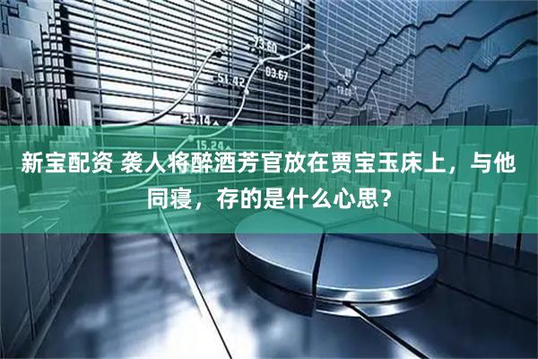 新宝配资 袭人将醉酒芳官放在贾宝玉床上，与他同寝，存的是什么心思？