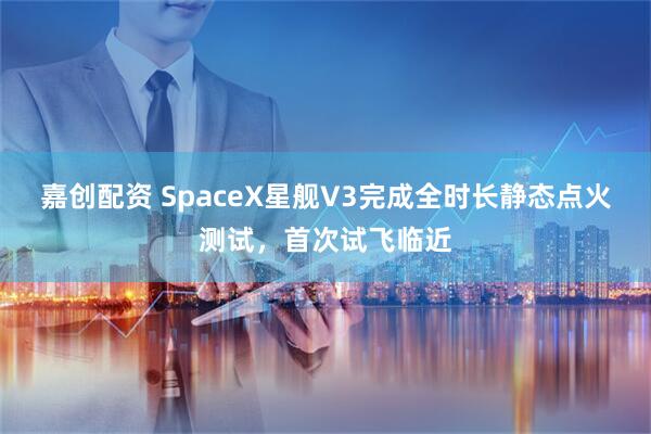嘉创配资 SpaceX星舰V3完成全时长静态点火测试，首次试飞临近