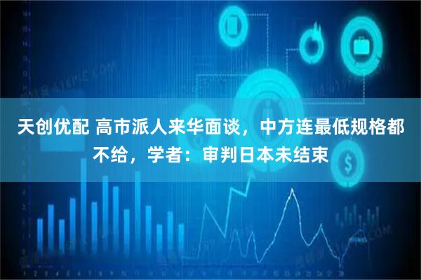 天创优配 高市派人来华面谈，中方连最低规格都不给，学者：审判日本未结束