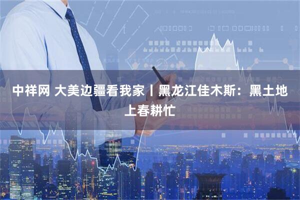 中祥网 大美边疆看我家丨黑龙江佳木斯：黑土地上春耕忙