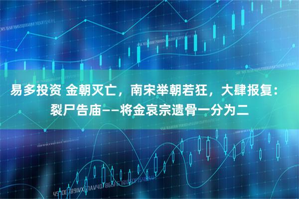 易多投资 金朝灭亡，南宋举朝若狂，大肆报复： 裂尸告庙——将金哀宗遗骨一分为二