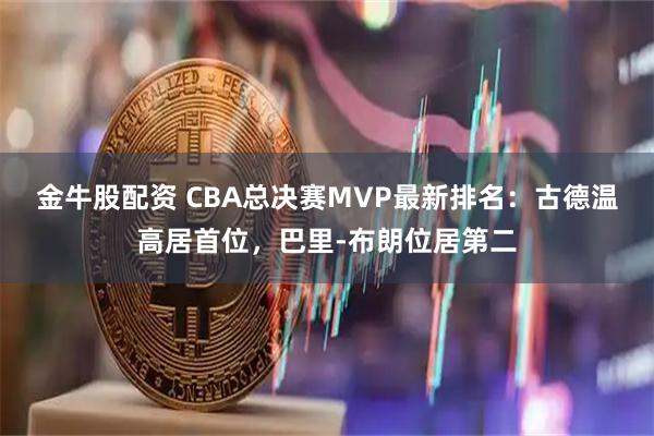 金牛股配资 CBA总决赛MVP最新排名：古德温高居首位，巴里-布朗位居第二
